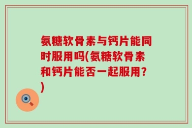 氨糖软骨素与钙片能同时服用吗(氨糖软骨素和钙片能否一起服用？)
