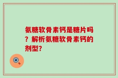 氨糖软骨素钙是糖片吗？解析氨糖软骨素钙的剂型？