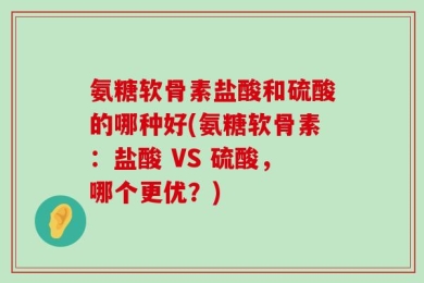 氨糖软骨素盐酸和硫酸的哪种好(氨糖软骨素：盐酸 VS 硫酸，哪个更优？)