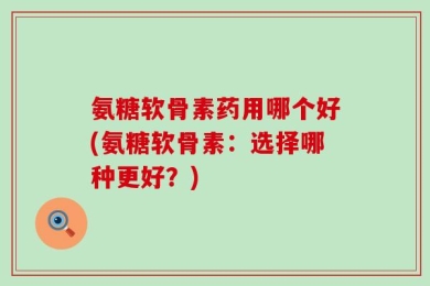 氨糖软骨素药用哪个好(氨糖软骨素：选择哪种更好？)
