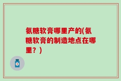 氨糖软膏哪里产的(氨糖软膏的制造地点在哪里？)