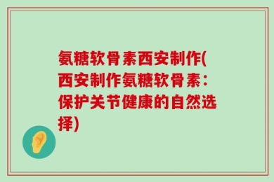 氨糖软骨素西安制作(西安制作氨糖软骨素：保护关节健康的自然选择)
