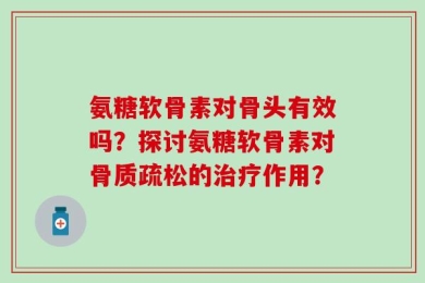 氨糖软骨素对骨头有效吗？探讨氨糖软骨素对骨质疏松的治疗作用？