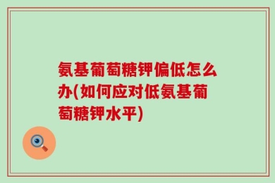 氨基葡萄糖钾偏低怎么办(如何应对低氨基葡萄糖钾水平)