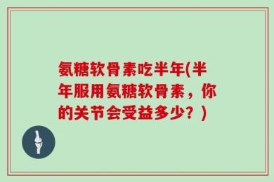氨糖软骨素吃半年(半年服用氨糖软骨素，你的关节会受益多少？)