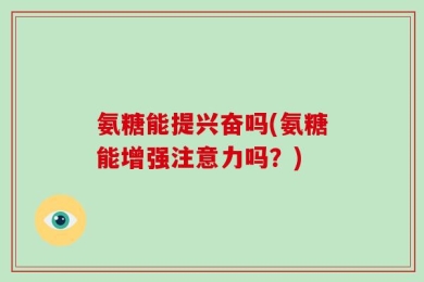 氨糖能提兴奋吗(氨糖能增强注意力吗？)