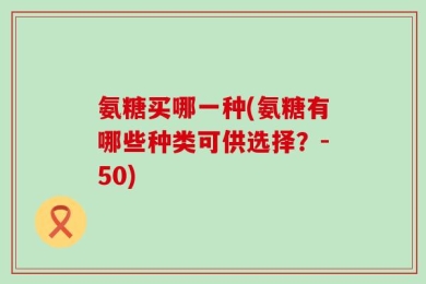 氨糖买哪一种(氨糖有哪些种类可供选择？-50)