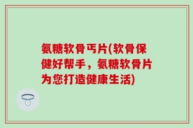氨糖软骨丐片(软骨保健好帮手，氨糖软骨片为您打造健康生活)