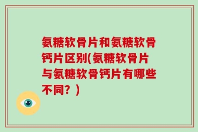 氨糖软骨片和氨糖软骨钙片区别(氨糖软骨片与氨糖软骨钙片有哪些不同？)