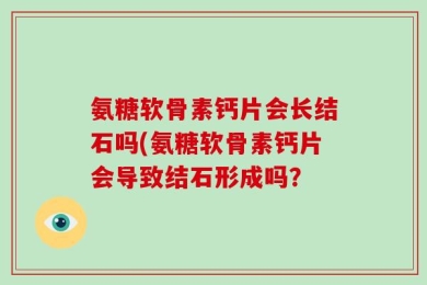 氨糖软骨素钙片会长结石吗(氨糖软骨素钙片会导致结石形成吗？