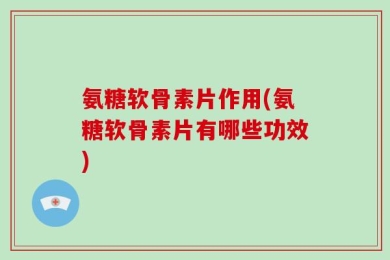 氨糖软骨素片作用(氨糖软骨素片有哪些功效)