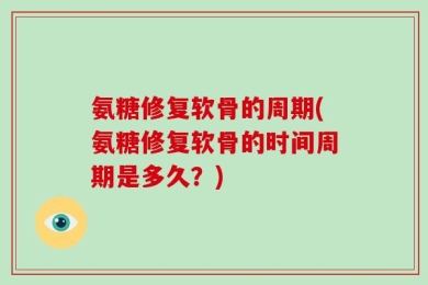 氨糖修复软骨的周期(氨糖修复软骨的时间周期是多久？)