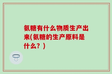 氨糖有什么物质生产出来(氨糖的生产原料是什么？)