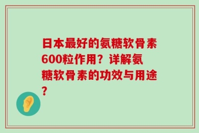 日本最好的氨糖软骨素600粒作用？详解氨糖软骨素的功效与用途？