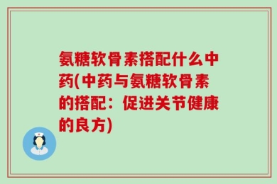 氨糖软骨素搭配什么中药(中药与氨糖软骨素的搭配：促进关节健康的良方)