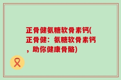 正骨健氨糖软骨素钙(正骨健：氨糖软骨素钙，助你健康骨骼)