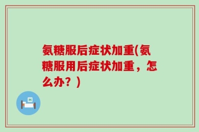 氨糖服后症状加重(氨糖服用后症状加重，怎么办？)