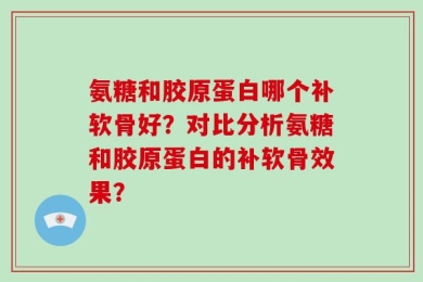 氨糖和胶原蛋白哪个补软骨好？对比分析氨糖和胶原蛋白的补软骨效果？