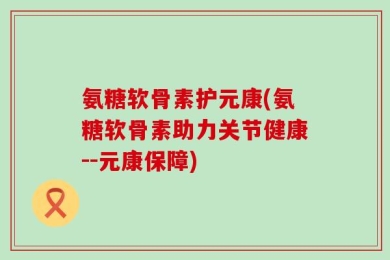 氨糖软骨素护元康(氨糖软骨素助力关节健康--元康保障)