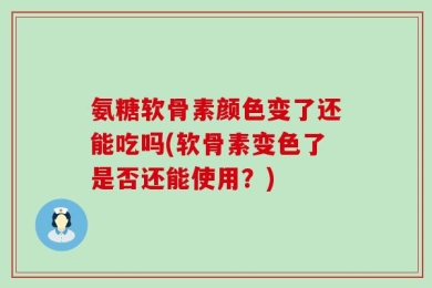 氨糖软骨素颜色变了还能吃吗(软骨素变色了是否还能使用？)