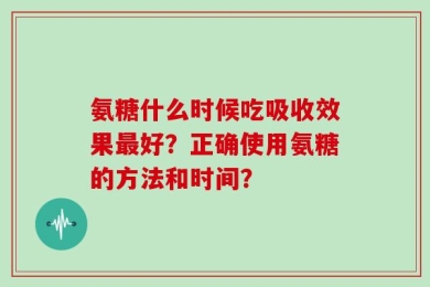 氨糖什么时候吃吸收效果最好？正确使用氨糖的方法和时间？