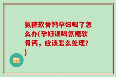 氨糖软骨钙孕妇喝了怎么办(孕妇误喝氨糖软骨钙，应该怎么处理？)