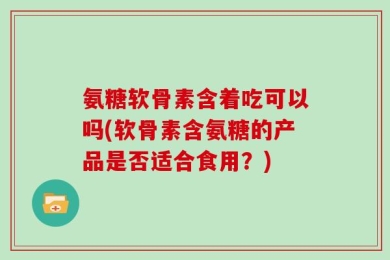 氨糖软骨素含着吃可以吗(软骨素含氨糖的产品是否适合食用？)