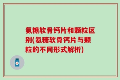 氨糖软骨钙片和颗粒区别(氨糖软骨钙片与颗粒的不同形式解析)