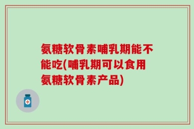 氨糖软骨素哺乳期能不能吃(哺乳期可以食用氨糖软骨素产品)