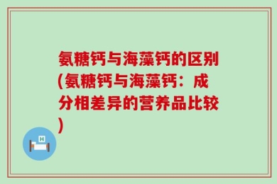 氨糖钙与海藻钙的区别(氨糖钙与海藻钙：成分相差异的营养品比较)