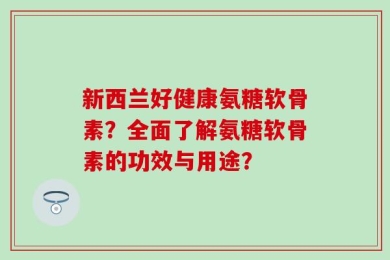 新西兰好健康氨糖软骨素？全面了解氨糖软骨素的功效与用途？