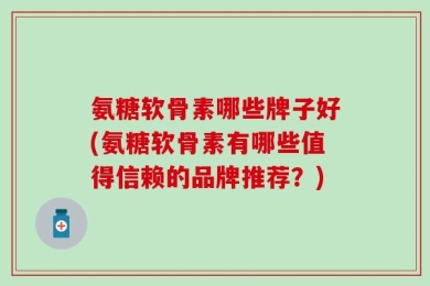 氨糖软骨素哪些牌子好(氨糖软骨素有哪些值得信赖的品牌推荐？)