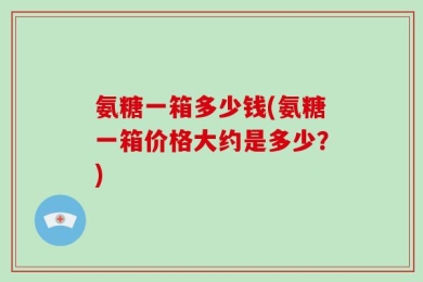 氨糖一箱多少钱(氨糖一箱价格大约是多少？)