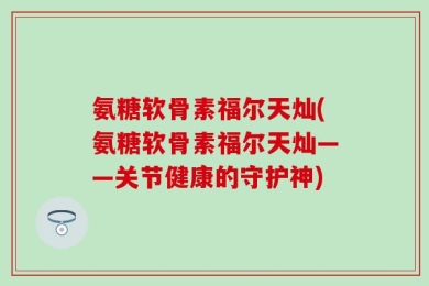 氨糖软骨素福尔天灿(氨糖软骨素福尔天灿——关节健康的守护神)