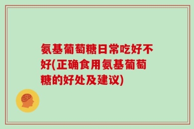 氨基葡萄糖日常吃好不好(正确食用氨基葡萄糖的好处及建议)