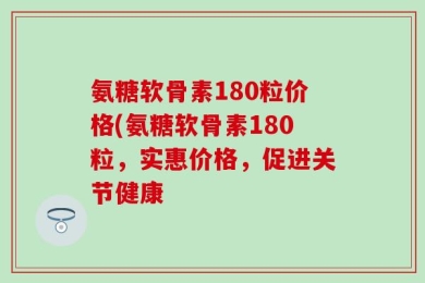氨糖软骨素180粒价格(氨糖软骨素180粒，实惠价格，促进关节健康