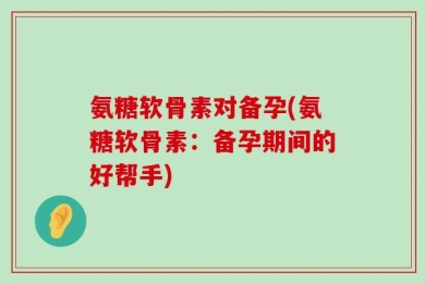 氨糖软骨素对备孕(氨糖软骨素：备孕期间的好帮手)