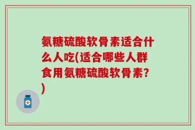 氨糖硫酸软骨素适合什么人吃(适合哪些人群食用氨糖硫酸软骨素？)
