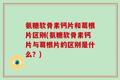 氨糖软骨素钙片和葛根片区别(氨糖软骨素钙片与葛根片的区别是什么？)