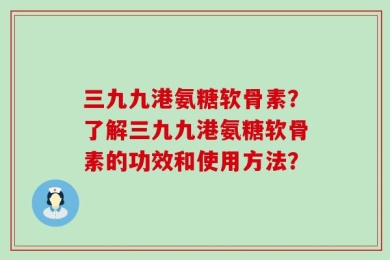 三九九港氨糖软骨素？了解三九九港氨糖软骨素的功效和使用方法？