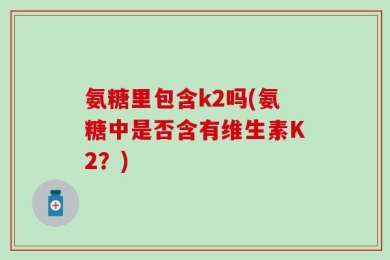氨糖里包含k2吗(氨糖中是否含有维生素K2？)
