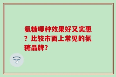 氨糖哪种效果好又实惠？比较市面上常见的氨糖品牌？