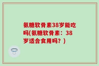 氨糖软骨素38岁能吃吗(氨糖软骨素：38岁适合食用吗？)