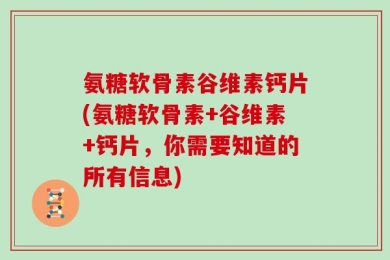 氨糖软骨素谷维素钙片(氨糖软骨素+谷维素+钙片，你需要知道的所有信息)