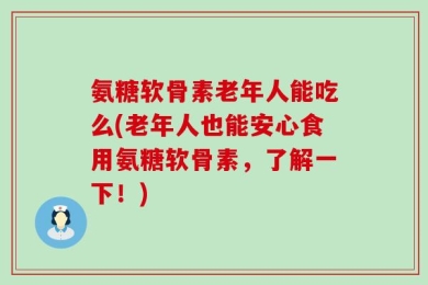 氨糖软骨素老年人能吃么(老年人也能安心食用氨糖软骨素，了解一下！)