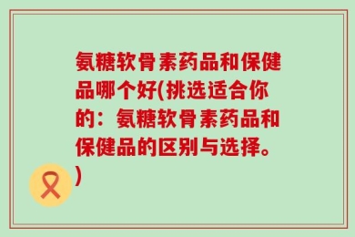 氨糖软骨素药品和保健品哪个好(挑选适合你的：氨糖软骨素药品和保健品的区别与选择。)