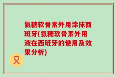 氨糖软骨素外用涂抹西班牙(氨糖软骨素外用液在西班牙的使用及效果分析)
