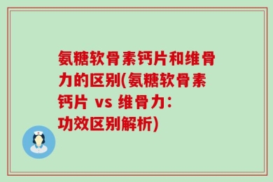 氨糖软骨素钙片和维骨力的区别(氨糖软骨素钙片 vs 维骨力：功效区别解析)