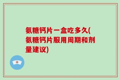 氨糖钙片一盒吃多久(氨糖钙片服用周期和剂量建议)