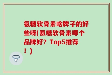 氨糖软骨素啥牌子的好些呀(氨糖软骨素哪个品牌好？Top5推荐！)